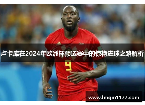 卢卡库在2024年欧洲杯预选赛中的惊艳进球之路解析