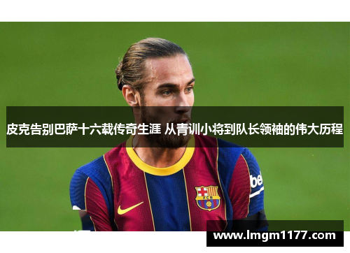 皮克告别巴萨十六载传奇生涯 从青训小将到队长领袖的伟大历程