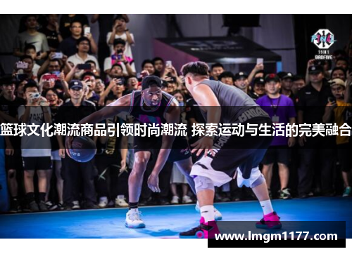 篮球文化潮流商品引领时尚潮流 探索运动与生活的完美融合