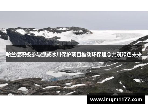 哈兰德积极参与挪威冰川保护项目推动环保理念共筑绿色未来